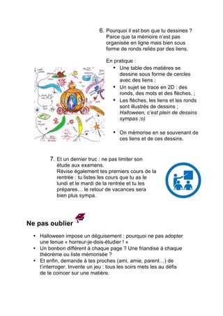 6. Pourquoi il est bon que tu dessines ?
Parce que ta mémoire n’est pas
organisée en ligne mais bien sous
forme de ronds reliés par des liens.
En pratique :
• Une table des matières se
dessine sous forme de cercles
avec des liens ;
• Un sujet se trace en 2D : des
ronds, des mots et des flèches;
• Les flèches, les liens et les ronds
sont illustrés de dessins ;
Halloween, c’est plein de dessins
sympas ;o)
• On mémorise en se souvenant de
ces liens et de ces dessins.
7. Et un dernier truc : ne pas limiter son
étude aux examens.
Révise également tes premiers cours de la
rentrée : tu listes les cours que tu as le
lundi et le mardi de la rentrée et tu les
prépares… le retour de vacances sera
bien plus sympa.
	
  
	
  
	
  
	
  
Ne pas oublier
	
  
• Halloween impose un déguisement : pourquoi ne pas adopter
une tenue « horreur-je-dois-étudier ! »
• Un bonbon différent à chaque page ? Une friandise à chaque
théorème ou liste mémorisée ?
• Et enfin, demande à tes proches (ami, amie, parent…) de
t’interroger. Invente un jeu : tous les soirs mets les au défi de
te coincer sur une matière.
 