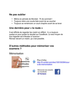3. En mode relecture, il faut diviser ton cours
en parties de mi-temps. Tel chapitre pour le
début de la première, à la 25ème
minutes le
suivant, etc.. N’hésite à marquer dans la
marge, les faits importants du match.
4. La mi-temps : tu coures dans ta chambre
ou au salon mémoriser deux ou trois
feuilles. Tu n’auras droit à revenir devant
la télé que si tu connais ces feuilles.
5. Les toilettes et la cuisine sont deux endroits
stratégiques pour l’étudiant : il y faut des
feuilles aux murs ou à terre. Des schémas
sur le frigo, des listes sur la table… A relire à
chaque passage !
6. Le stress aide à mémoriser. En soi un
match à enjeu peut être une bonne
chose. Essaie l’œil noir.
L’œil noir : On le sait les goals arrivent
souvent quand tu vas aux toilettes ou
lorsque tu es à la cuisine pour prendre
une boisson.
Toutes les cinq minutes relis ta feuille
et ferme les yeux pour répéter ce qui y
est écrit… et si le goal arrivait ? L’idée
est de se dire qu’en étudiant de la sorte
on va influer sur le score. Fermer les
yeux va amener le goal.
7. Pourquoi ne pas accrocher sur l’écran une
feuille avec un schéma ou une liste ?
 