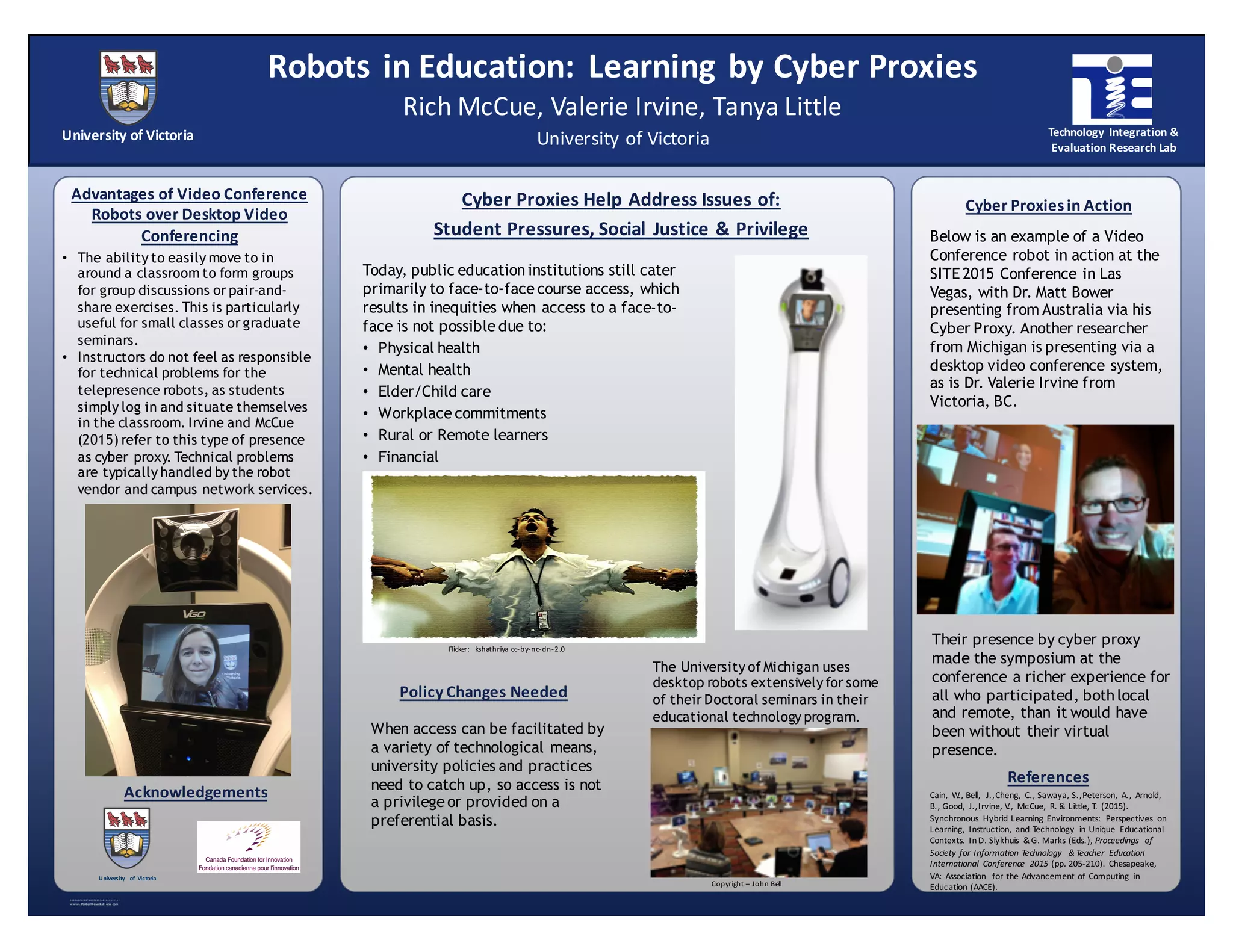 R E S E A R C H   P O S T E R   P R E S EN T A TIO N   D E S IG N   ©   2 01 2
w w w . Post erPresent at i ons. com
Today, public education institutions still cater
primarily to face-to-face course access, which
results in inequities when access to a face-to-
face is not possible due to:
• Physical health
• Mental health
• Elder/Child care
• Workplace commitments
• Rural or Remote learners
• Financial
Advantages  of  Video  Conference  
Robots  over  Desktop  Video  
Conferencing
When access can be facilitated by
a variety of technological means,
university policies and practices
need to catch up, so access is not
a privilege or provided on a
preferential basis.
Policy  Changes  Needed
Cyber  Proxies  Help  Address  Issues  of:
Student  Pressures,  Social   Justice  &  Privilege
Cyber  Proxies  in  Action
Acknowledgements
University  of  Victoria
Rich  McCue,  Valerie  Irvine,  Tanya  Little
Robots  in  Education:   Learning  by  Cyber  Proxies
University  of  Victoria
University   of   Victoria
• The ability to easily move to in
around a classroom to form groups
for group discussions or pair-and-
share exercises. This is particularly
useful for small classes or graduate
seminars.
• Instructors do not feel as responsible
for technical problems for the
telepresence robots, as students
simply log in and situate themselves
in the classroom. Irvine and McCue
(2015) refer to this type of presence
as cyber proxy. Technical problems
are typically handled by the robot
vendor and campus network services.
Below is an example of a Video
Conference robot in action at the
SITE 2015 Conference in Las
Vegas, with Dr. Matt Bower
presenting from Australia via his
Cyber Proxy. Another researcher
from Michigan is presenting via a
desktop video conference system,
as is Dr. Valerie Irvine from
Victoria, BC.
Technology  Integration  &  
Evaluation  Research  Lab
Their presence by cyber proxy
made the symposium at the
conference a richer experience for
all who participated, both local
and remote, than it would have
been without their virtual
presence.
The University of Michigan uses
desktop robots extensively for some
of their Doctoral seminars in their
educational technology program.
Flicker:   kshathriya cc-­‐by-­‐nc-­‐dn-­‐2.0
Copyright  – John  Bell
References
Cain,   W.,  Bell,   J.,  Cheng,   C.,  Sawaya,  S.,  Peterson,   A.,   Arnold,  
B.,  Good,   J.,  Irvine,  V.,   McCue,   R.  &  Little,  T.  (2015).  
Synchronous   Hybrid  Learning  Environments:   Perspectives   on  
Learning,   Instruction,   and  Technology   in  Unique   Educational  
Contexts.  In  D.  Slykhuis &  G.  Marks  (Eds.), Proceedings   of  
Society  for  Information  Technology   &  Teacher   Education  
International   Conference   2015 (pp.  205-­‐210).  Chesapeake,  
VA:  Association   for  the  Advancement  of  Computing   in  
Education  (AACE).
 