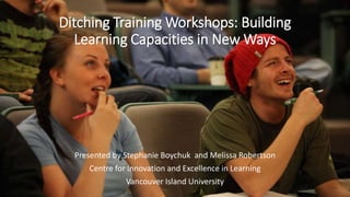 Ditching Training Workshops: Building
Learning Capacities in New Ways
Presented by Stephanie Boychuk and Melissa Robertson
Centre for Innovation and Excellence in Learning
Vancouver Island University
 