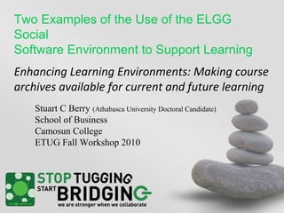 Two Examples of the Use of the ELGG
Social
Software Environment to Support Learning
Enhancing Learning Environments: Making course
archives available for current and future learning
Stuart C Berry (Athabasca University Doctoral Candidate)
School of Business
Camosun College
ETUG Fall Workshop 2010
 