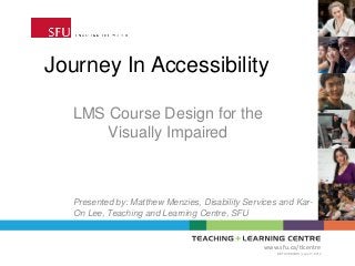 Journey In Accessibility
LMS Course Design for the
Visually Impaired
www.sfu.ca/tlcentre
BETA VERSION | June 17, 2013
Presented by: Matthew Menzies, Disability Services and Kar-
On Lee, Teaching and Learning Centre, SFU
 