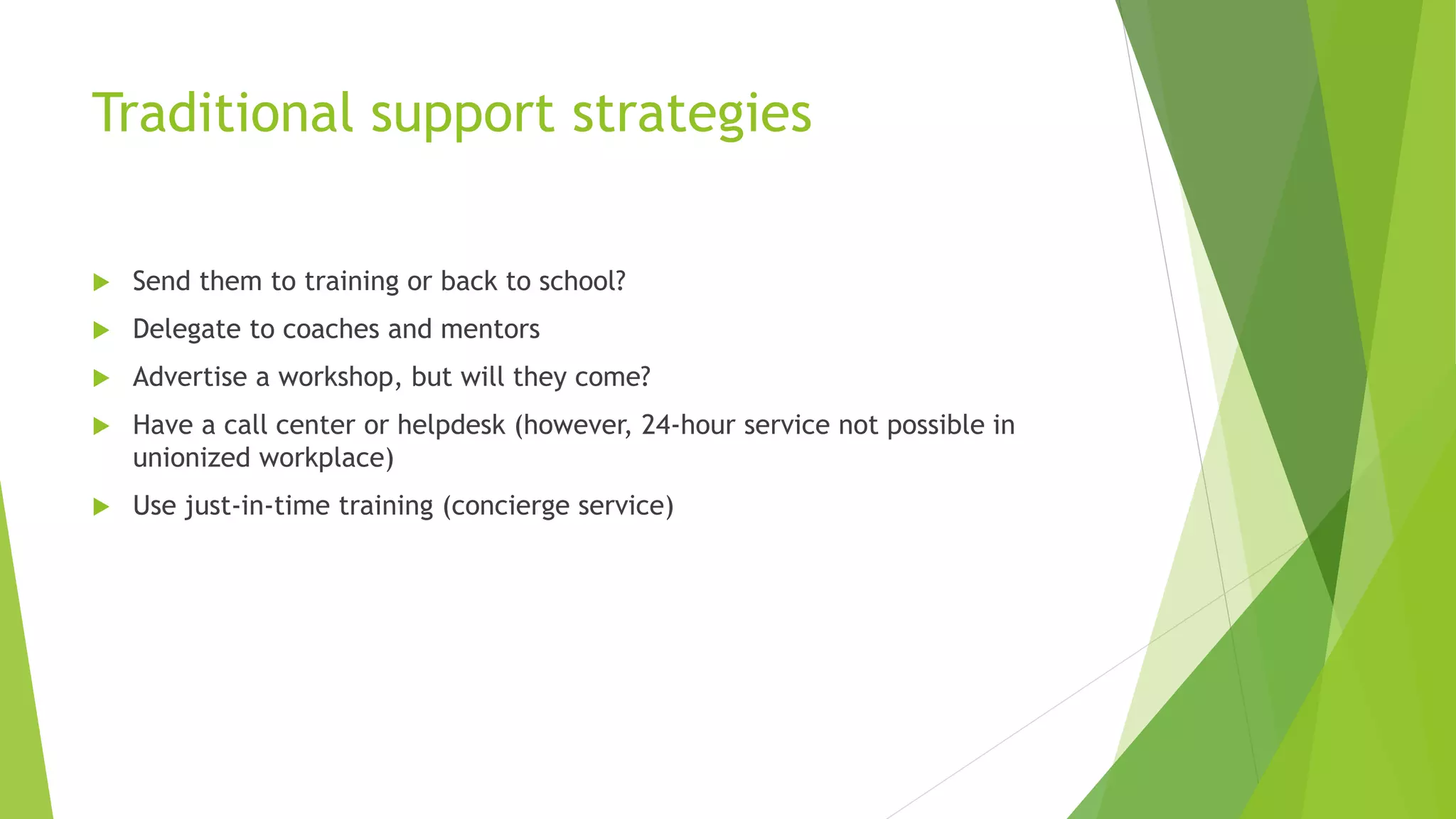 Traditional support strategies
 Send them to training or back to school?
 Delegate to coaches and mentors
 Advertise a workshop, but will they come?
 Have a call center or helpdesk (however, 24-hour service not possible in
unionized workplace)
 Use just-in-time training (concierge service)
 