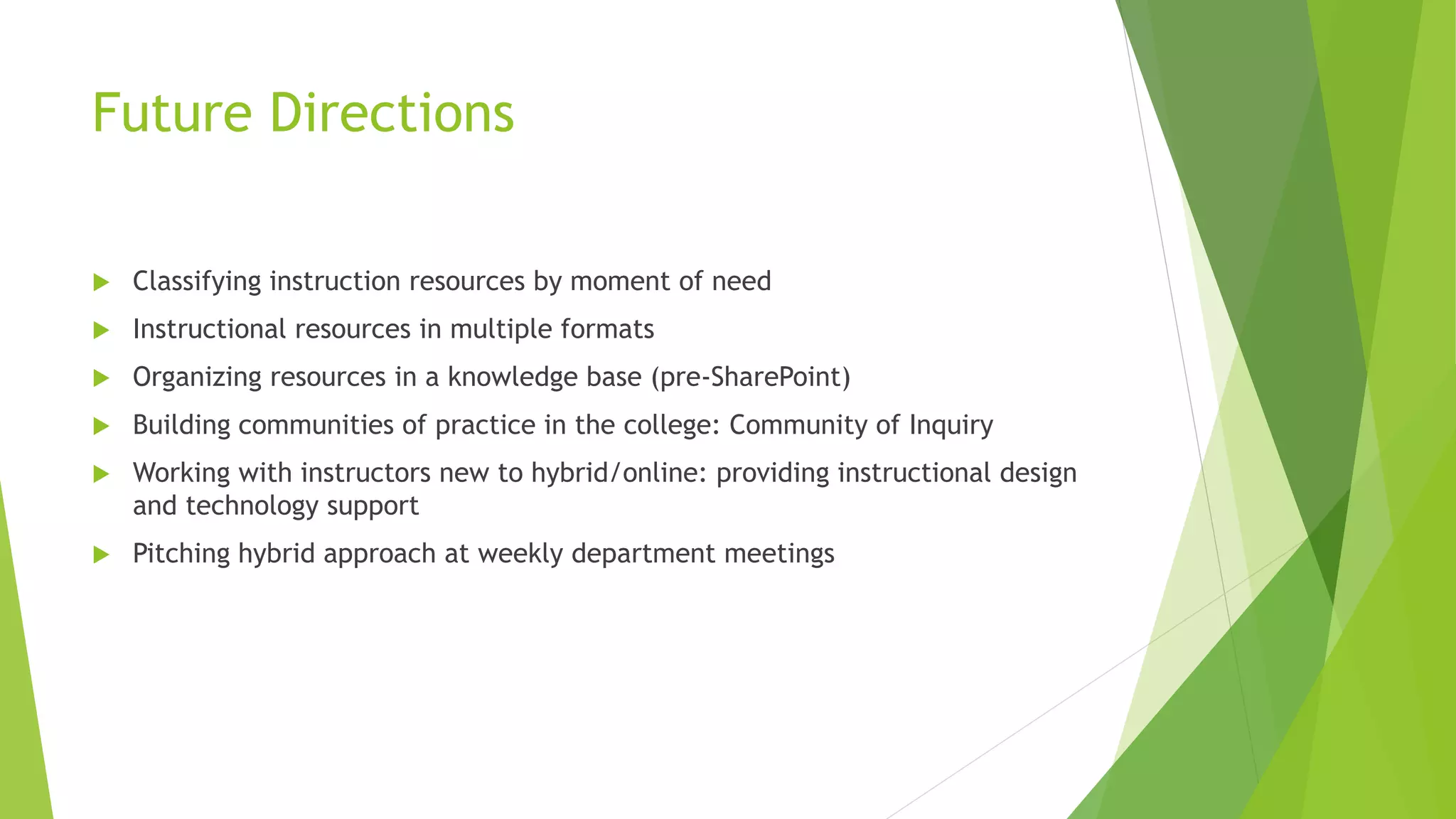 Future Directions
 Classifying instruction resources by moment of need
 Instructional resources in multiple formats
 Organizing resources in a knowledge base (pre-SharePoint)
 Building communities of practice in the college: Community of Inquiry
 Working with instructors new to hybrid/online: providing instructional design
and technology support
 Pitching hybrid approach at weekly department meetings
 