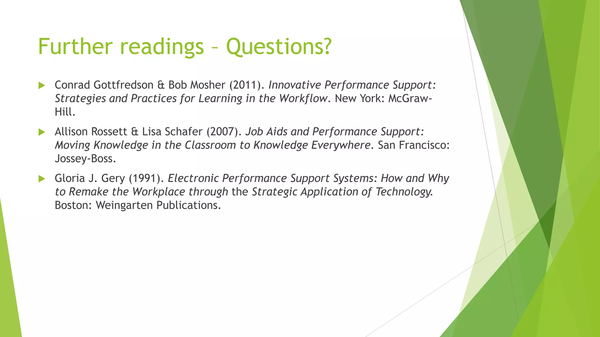 Further readings – Questions?
 Conrad Gottfredson & Bob Mosher (2011). Innovative Performance Support:
Strategies and Practices for Learning in the Workflow. New York: McGraw-
Hill.
 Allison Rossett & Lisa Schafer (2007). Job Aids and Performance Support:
Moving Knowledge in the Classroom to Knowledge Everywhere. San Francisco:
Jossey-Boss.
 Gloria J. Gery (1991). Electronic Performance Support Systems: How and Why
to Remake the Workplace through the Strategic Application of Technology.
Boston: Weingarten Publications.
 