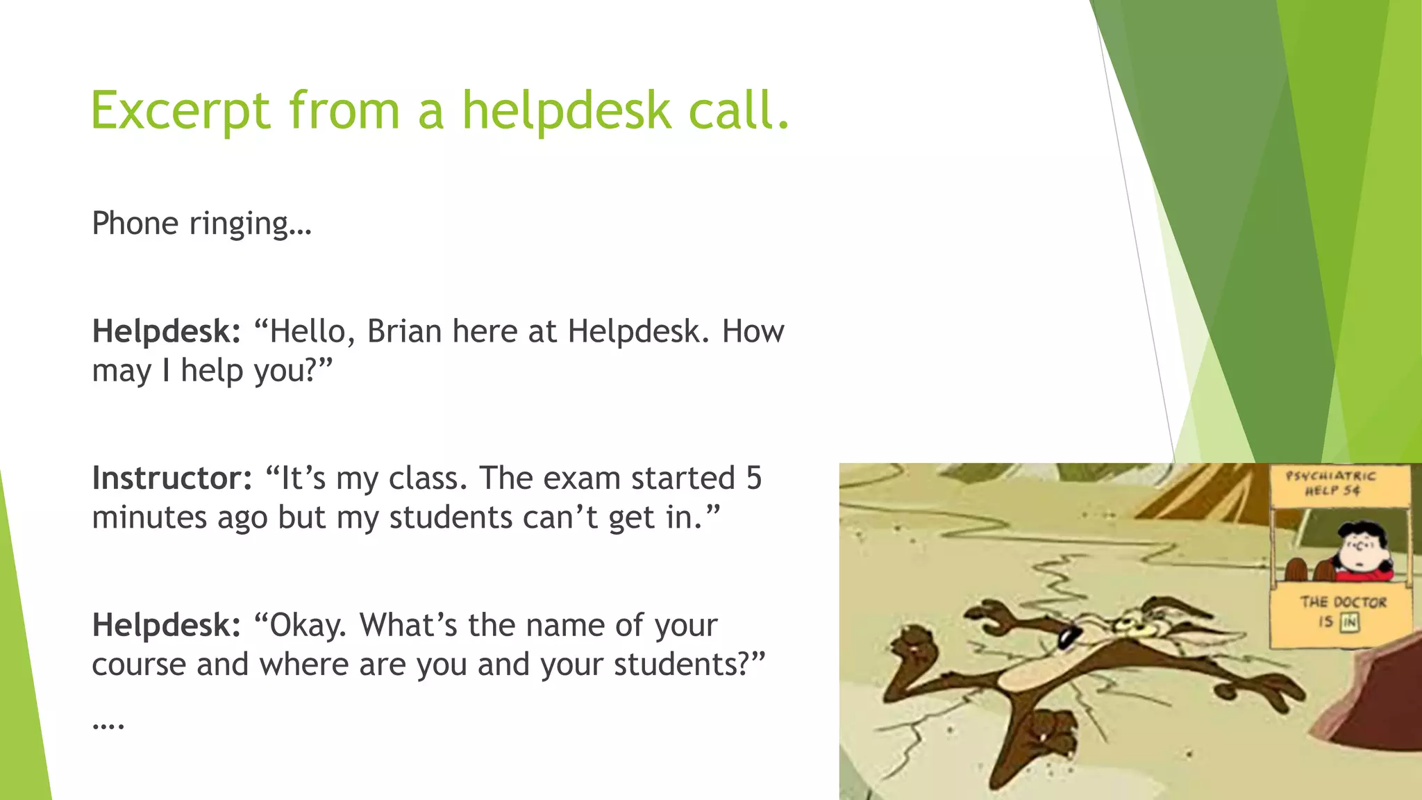 Excerpt from a helpdesk call.
Phone ringing…
Helpdesk: “Hello, Brian here at Helpdesk. How
may I help you?”
Instructor: “It’s my class. The exam started 5
minutes ago but my students can’t get in.”
Helpdesk: “Okay. What’s the name of your
course and where are you and your students?”
….
 