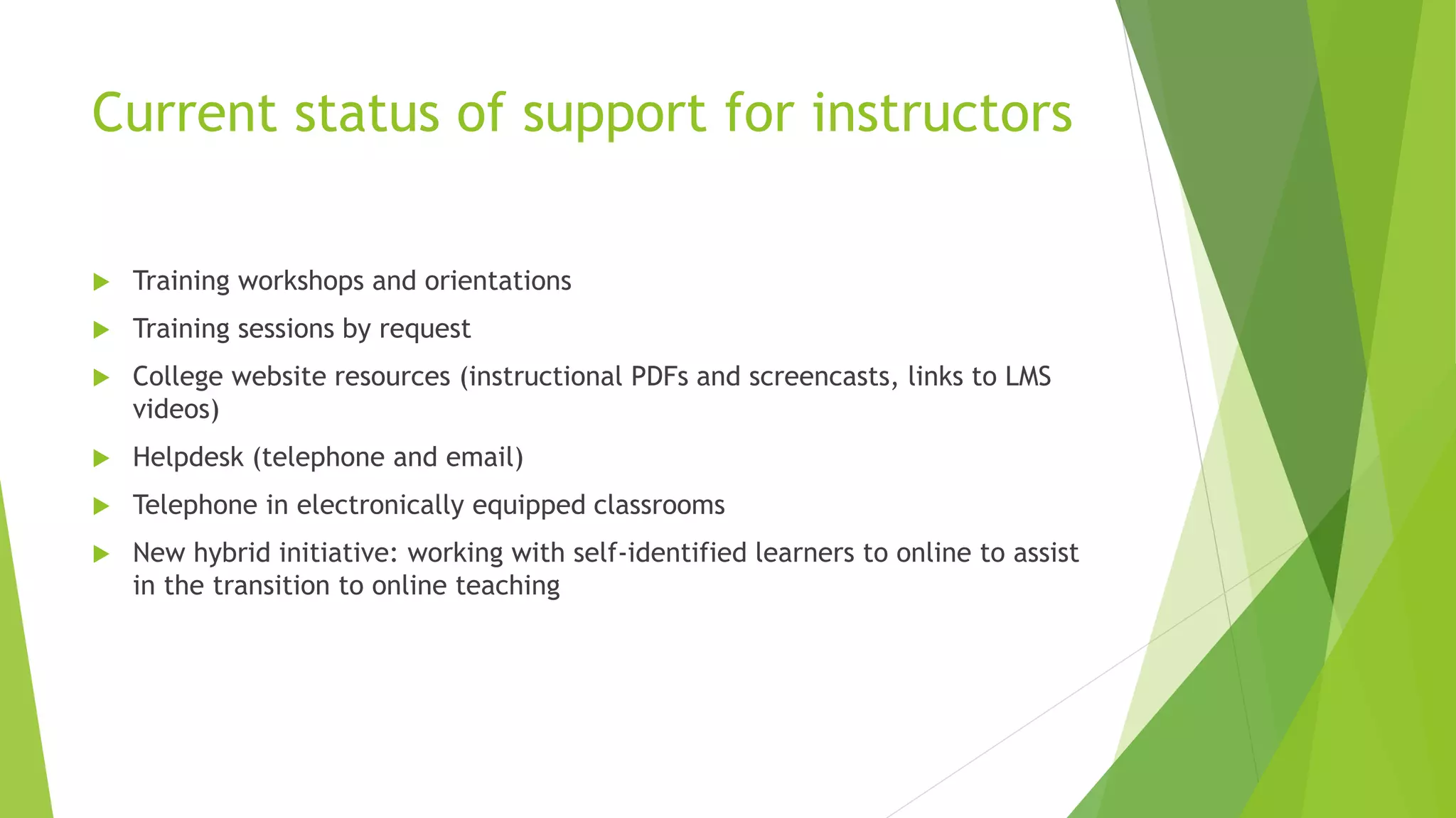Current status of support for instructors
 Training workshops and orientations
 Training sessions by request
 College website resources (instructional PDFs and screencasts, links to LMS
videos)
 Helpdesk (telephone and email)
 Telephone in electronically equipped classrooms
 New hybrid initiative: working with self-identified learners to online to assist
in the transition to online teaching
 
