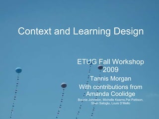 Context and Learning Design ETUG Fall Workshop 2009 Tannis Morgan With contributions from Amanda Coolidge Bonnie Johnston, Michelle Kearns,Pat Pattison, Shan Satoglu, Louis D’Mello 