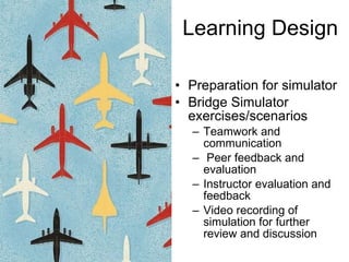 Learning Design Preparation for simulator  Bridge Simulator exercises/scenarios Teamwork and communication Peer feedback and evaluation Instructor evaluation and feedback Video recording of simulation for further review and discussion 