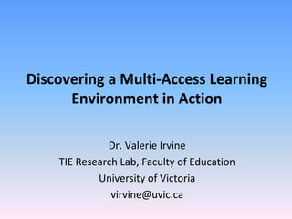 Discovering a Multi-Access Learning
      Environment in Action

              Dr. Valerie Irvine
    TIE Research Lab, Faculty of Education
            University of Victoria
               virvine@uvic.ca
 