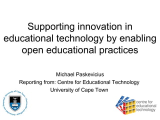 Supporting innovation in
educational technology by enabling
   open educational practices

                  Michael Paskevicius
   Reporting from: Centre for Educational Technology
                University of Cape Town
 