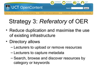 Strategy 7: Project incorporated
      into existing portfolio
• To ensure the sustainability of the UCT OpenContent
  directory, the management of the OER initiative would
  become part of the portfolio of the Curriculum
  Development Officer in the Centre for Educational
  Technology (CET)
 