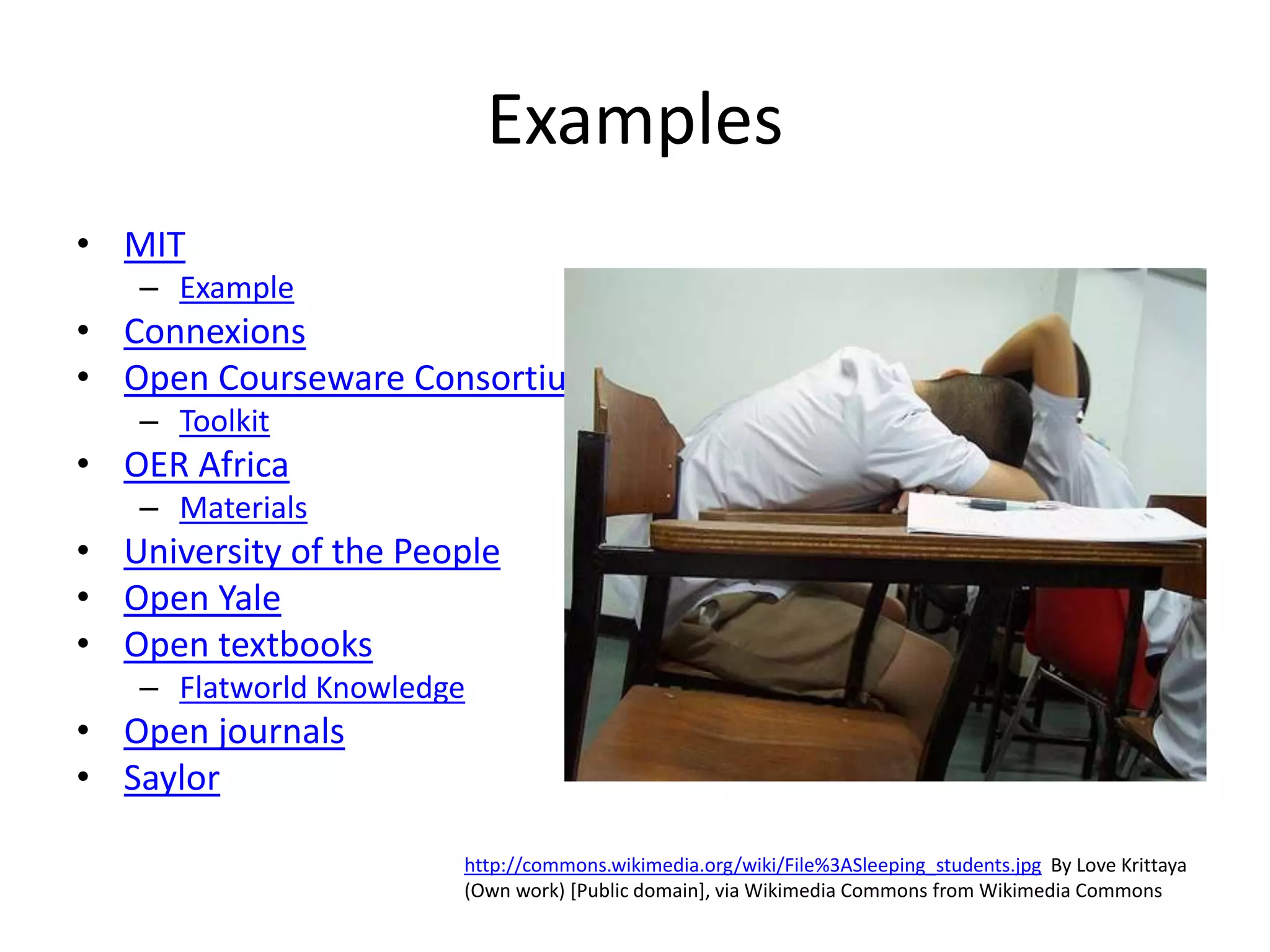 Examples
• MIT
   – Example
• Connexions
• Open Courseware Consortium
   – Toolkit
• OER Africa
   – Materials
• University of the People
• Open Yale
• Open textbooks
   – Flatworld Knowledge
• Open journals                                             Used under Creative Commons license
                                                            from Ian Britton FreeFoto.com
• Saylor

                       http://commons.wikimedia.org/wiki/File%3ASleeping_students.jpg By Love Krittaya
                       (Own work) [Public domain], via Wikimedia Commons from Wikimedia Commons
 