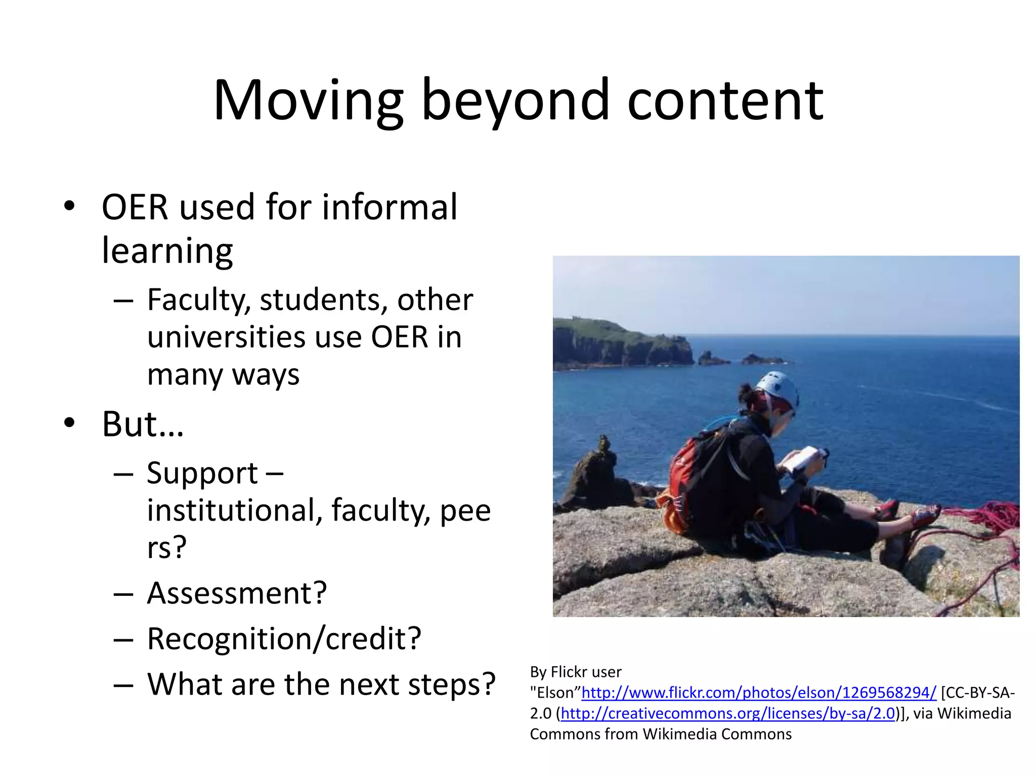 Moving beyond content
• OER used for informal
  learning
   – Faculty, students, other
     universities use OER in
     many ways
• But…
   – Support –
     institutional, faculty, pee
     rs?
   – Assessment?
   – Recognition/credit?
   – What are the next steps?
                                   By Flickr user
                                   "Elson”http://www.flickr.com/photos/elson/1269568294/ [CC-BY-SA-
                                   2.0 (http://creativecommons.org/licenses/by-sa/2.0)], via Wikimedia
                                   Commons from Wikimedia Commons
 