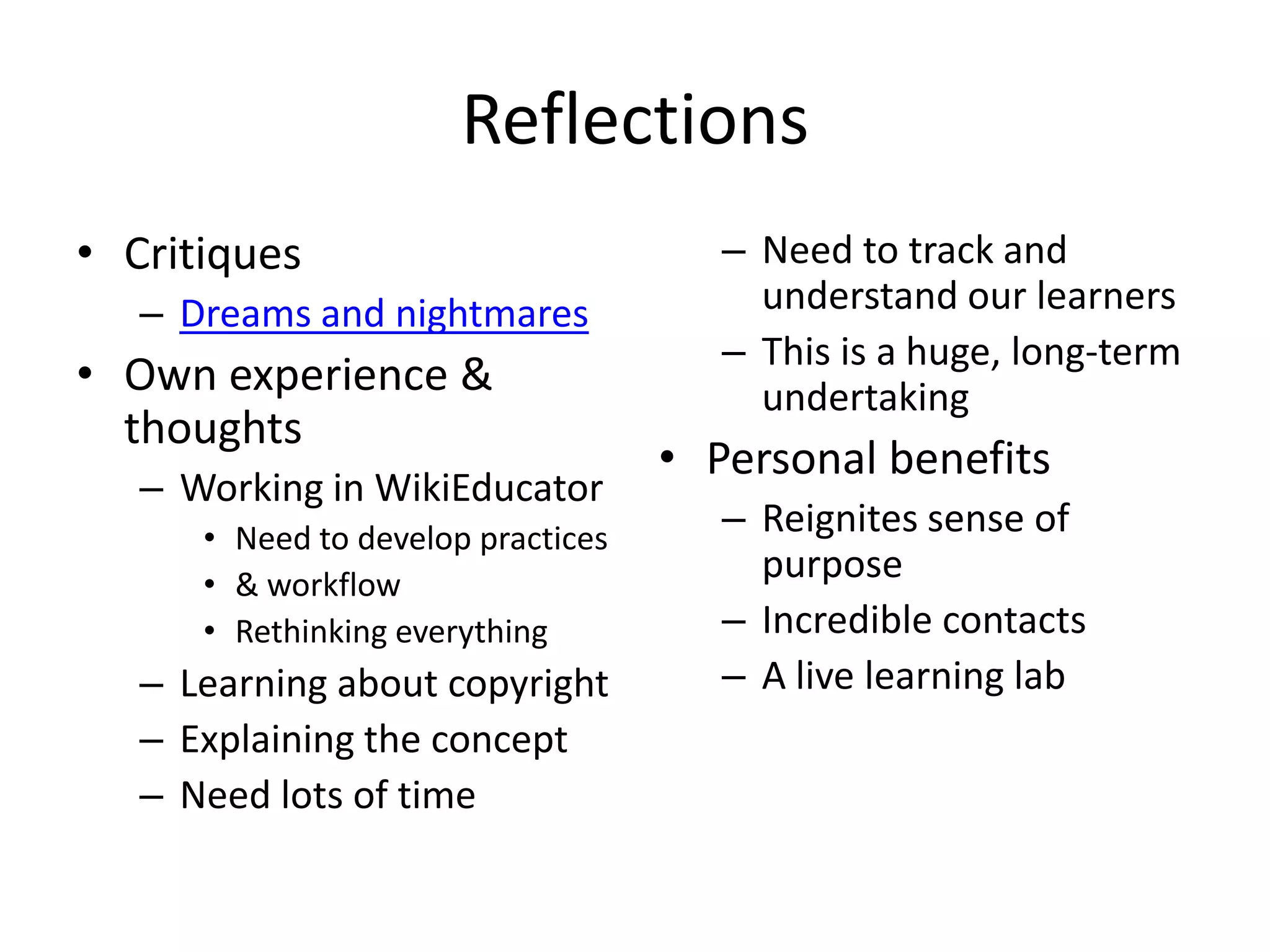 Reflections
• Critiques                            – Need to track and
   – Dreams and nightmares               understand our learners
                                       – This is a huge, long-term
• Own experience &                       undertaking
  thoughts
                                    • Personal benefits
   – Working in WikiEducator
      • Need to develop practices
                                       – Reignites sense of
      • & workflow
                                         purpose
      • Rethinking everything          – Incredible contacts
   – Learning about copyright          – A live learning lab
   – Explaining the concept
   – Need lots of time
 