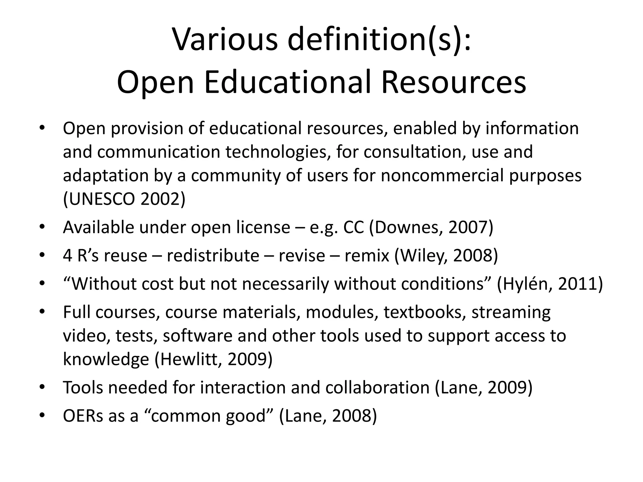 Various definition(s):
         Open Educational Resources
• Open provision of educational resources, enabled by information
  and communication technologies, for consultation, use and
  adaptation by a community of users for noncommercial purposes
  (UNESCO 2002)
• Available under open license – e.g. CC (Downes, 2007)
• 4 R’s reuse – redistribute – revise – remix (Wiley, 2008)
• “Without cost but not necessarily without conditions” (Hylén, 2011)
• Full courses, course materials, modules, textbooks, streaming
  video, tests, software and other tools used to support access to
  knowledge (Hewlitt, 2009)
• Tools needed for interaction and collaboration (Lane, 2009)
• OERs as a “common good” (Lane, 2008)
 