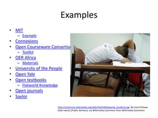 Examples
• MIT
   – Example
• Connexions
• Open Courseware Consortium
   – Toolkit
• OER Africa
   – Materials
• University of the People
• Open Yale
• Open textbooks
   – Flatworld Knowledge
• Open journals                                             Used under Creative Commons license
                                                            from Ian Britton FreeFoto.com
• Saylor

                       http://commons.wikimedia.org/wiki/File%3ASleeping_students.jpg By Love Krittaya
                       (Own work) [Public domain], via Wikimedia Commons from Wikimedia Commons
 