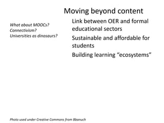 Moving beyond content
                                     Link between OER and formal
What about MOOCs?
Connectivism?                        educational sectors
Universities as dinosaurs?
                                     Sustainable and affordable for
                                     students
                                     Building learning “ecosystems”




Photo used under Creative Commons from Bbanuch
 