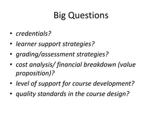 Big Questions
• credentials?
• learner support strategies?
• grading/assessment strategies?
• cost analysis/ financial breakdown (value
  proposition)?
• level of support for course development?
• quality standards in the course design?
 