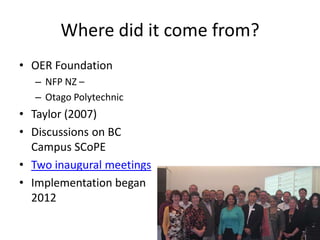 Where did it come from?
• OER Foundation
  – NFP NZ –
  – Otago Polytechnic
• Taylor (2007)
• Discussions on BC
  Campus SCoPE
• Two inaugural meetings
• Implementation began
  2012
 