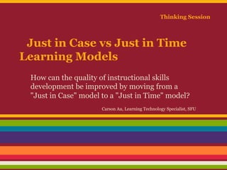 Thinking Session

Just in Case vs Just in Time
Learning Models
How can the quality of instructional skills
development be improved by moving from a
"Just in Case" model to a "Just in Time" model?
Carson Au, Learning Technology Specialist, SFU

 