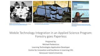 Mobile Technology Integration in an Applied Science Program:
Forestry goes Paperless
Prepared by:
Michael Paskevicius
Learning Technologies Application Developer
Centre for Innovation and Excellence in Learning CIEL
Vancouver Island University
Welcome to iPad for Dummies | from -
http://www.flickr.com/photos/26646199@N05/6986804413/ Author: Wouter de
Bruijn http://creativecommons.org/licenses/by-nc-sa/2.0/deed.en
the iOS family pile (2012) | from - http://www.flickr.com/photos/blakespot/6860486028/ Author: blakespot
http://creativecommons.org/licenses/by/2.0/deed.en
Twitter on iPad | from -
http://www.flickr.com/photos/pennwic/8254681239/lightbox/ Author:
Weigle Information Commons http://creativecommons.org/licenses/by-
nc-nd/2.0/deed.en
 