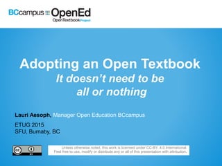 Adopting an Open Textbook
It doesn’t need to be
all or nothing
Lauri Aesoph, Manager Open Education BCcampus
ETUG 2015
SFU, Burnaby, BC
Unless otherwise noted, this work is licensed under CC-BY. 4.0 International.
Feel free to use, modify or distribute any or all of this presentation with attribution.
 