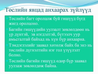 Төслийн явцад анхаарах зүйлүүд
Төслийн багт оролцож буй гишүүд бүгд
жигд оролцоно.
Багийн гишүүдийн уулзалт зөвлөлдөөн нь
үр дүнтэй, эв нэгдэлтэй, бүтээлч уур
амьсгалтай байхад нь хүн бүр анхаарна.
Тэмдэглэлийг заавал хөтөлж байх ба энэ нь
төслийн дүгнэлтийн нэг гол үзүүлэлт
болно.
Төслийн багийн гишүүд өдөр бүр заавал
уулзаж зөвлөлдөж байна.
 