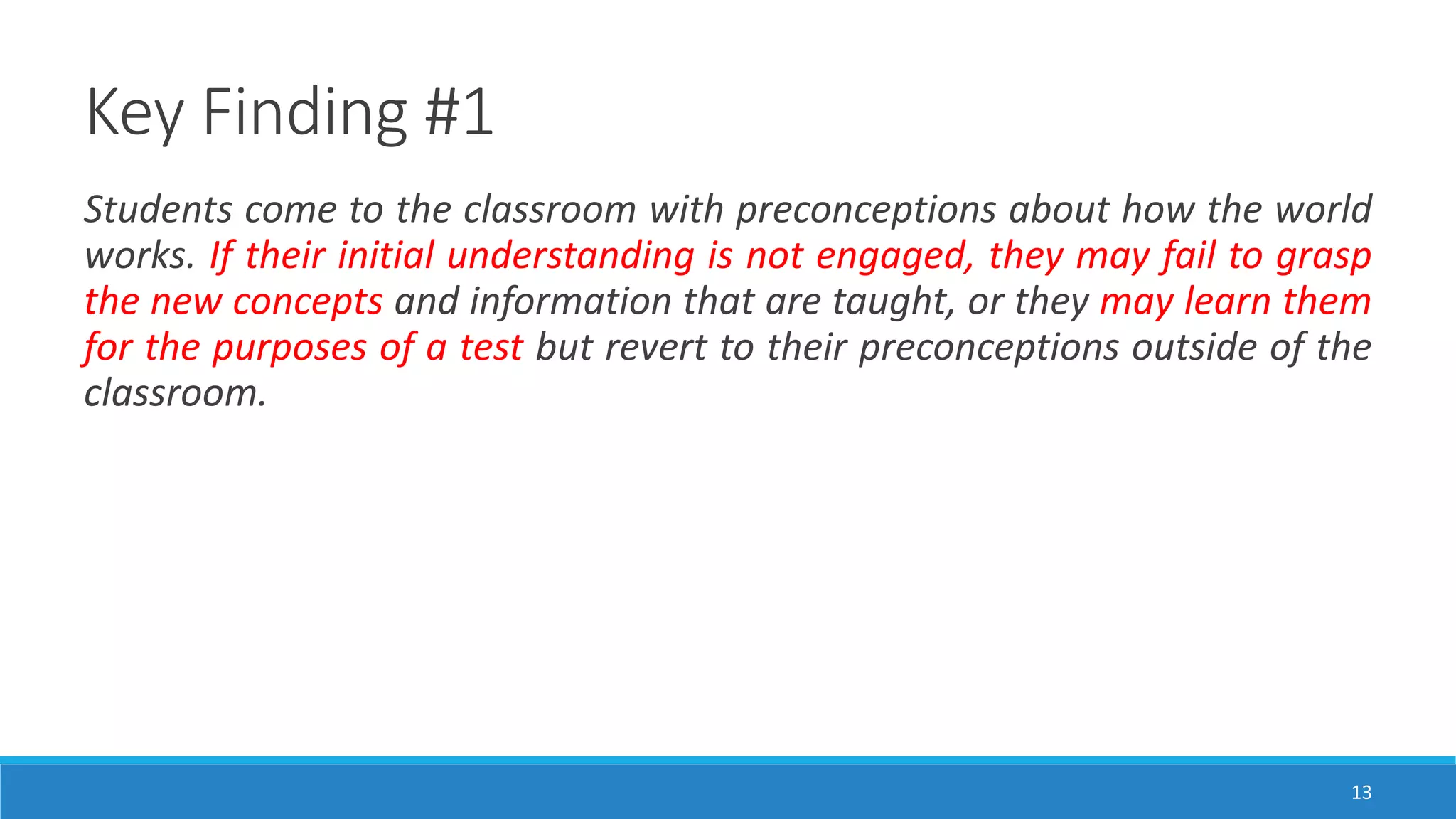 Key Finding #1
13
Students come to the classroom with preconceptions about how the world
works. If their initial understanding is not engaged, they may fail to grasp
the new concepts and information that are taught, or they may learn them
for the purposes of a test but revert to their preconceptions outside of the
classroom.
 
