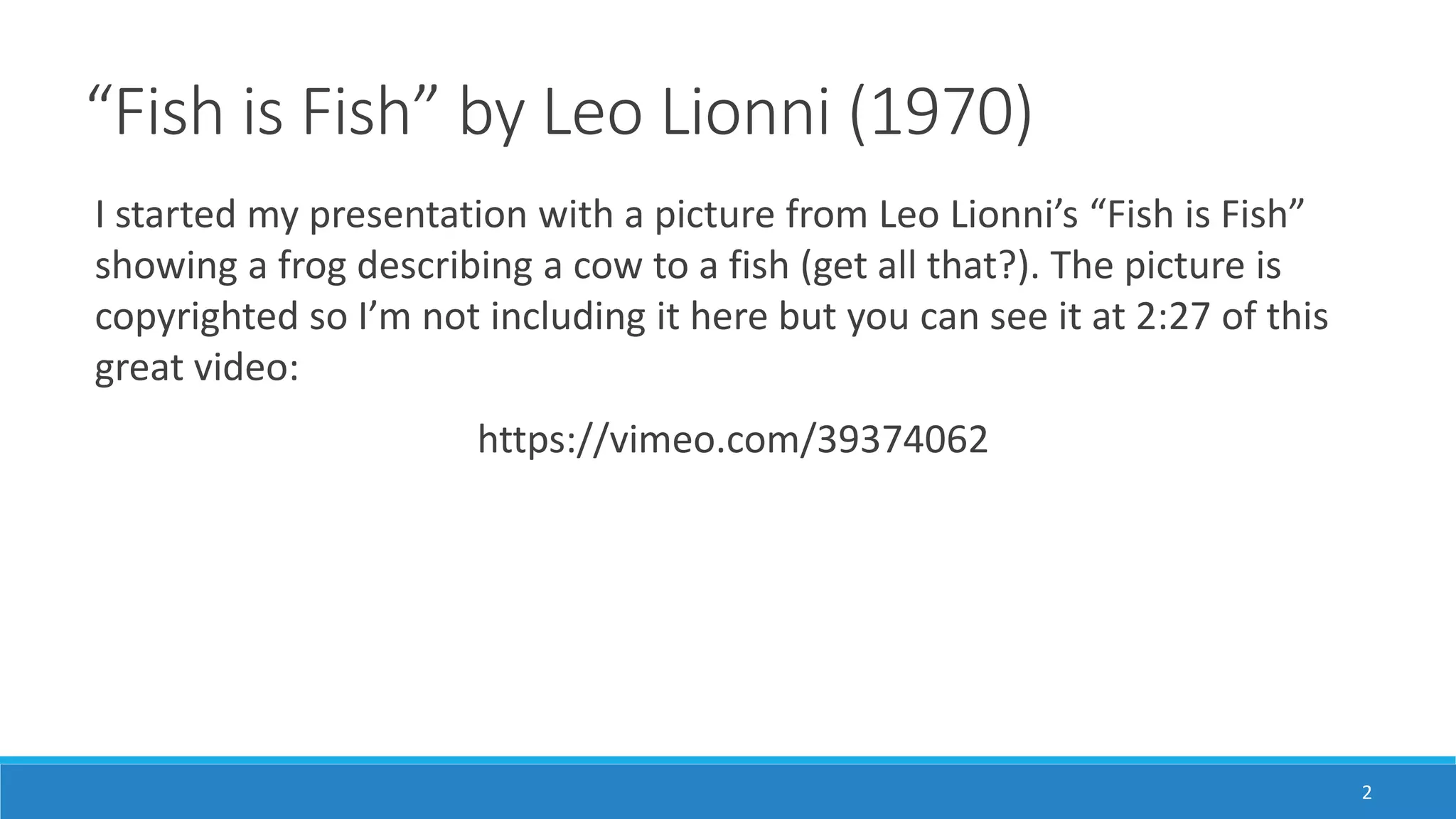 “Fish is Fish” by Leo Lionni (1970)
I started my presentation with a picture from Leo Lionni’s “Fish is Fish”
showing a frog describing a cow to a fish (get all that?). The picture is
copyrighted so I’m not including it here but you can see it at 2:27 of this
great video:
https://vimeo.com/39374062
2
 