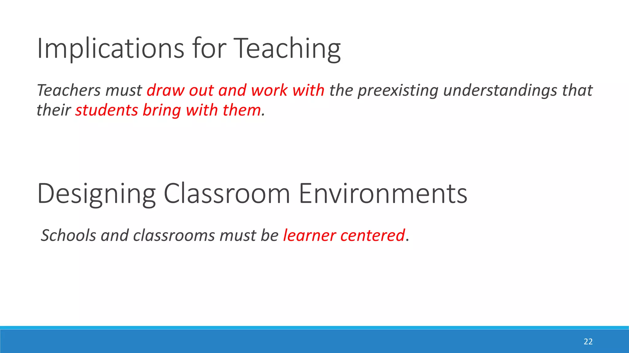 Implications for Teaching
22
Teachers must draw out and work with the preexisting understandings that
their students bring with them.
Designing Classroom Environments
Schools and classrooms must be learner centered.
 