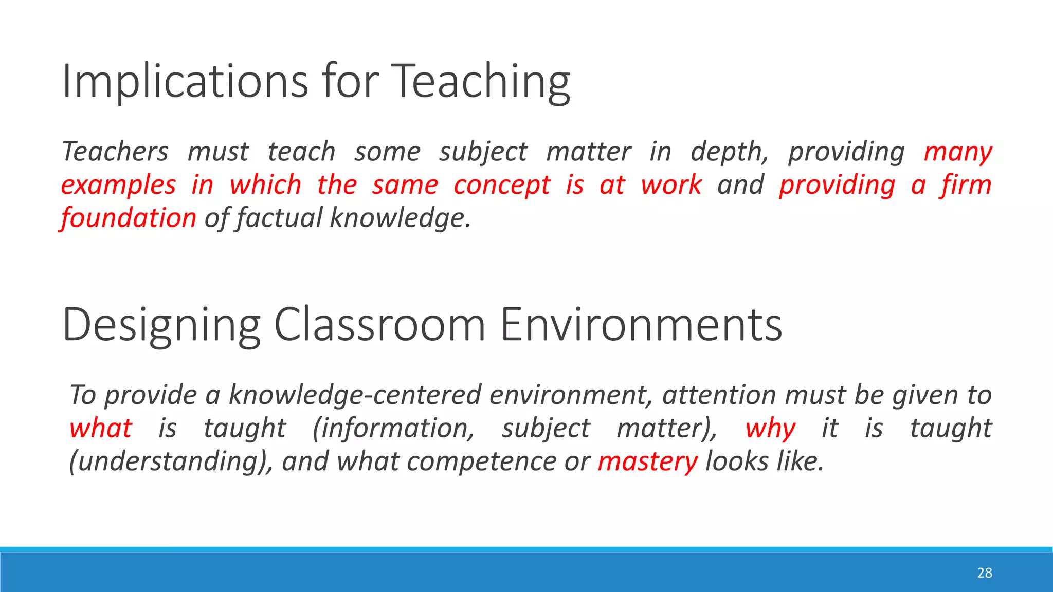 Implications for Teaching
28
Teachers must teach some subject matter in depth, providing many
examples in which the same concept is at work and providing a firm
foundation of factual knowledge.
Designing Classroom Environments
To provide a knowledge-centered environment, attention must be given to
what is taught (information, subject matter), why it is taught
(understanding), and what competence or mastery looks like.
 