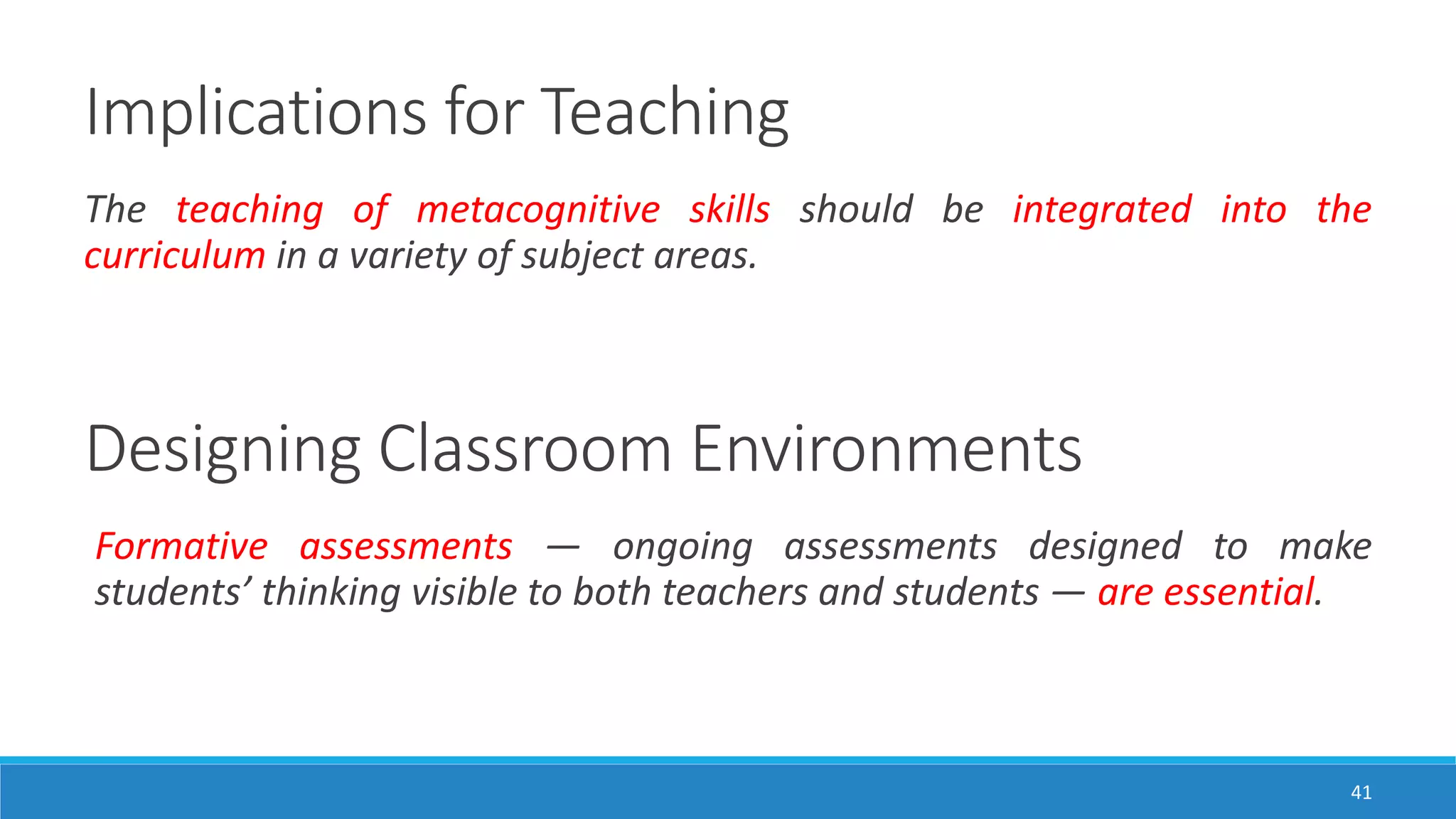 Implications for Teaching
41
The teaching of metacognitive skills should be integrated into the
curriculum in a variety of subject areas.
Designing Classroom Environments
Formative assessments — ongoing assessments designed to make
students’ thinking visible to both teachers and students — are essential.
 