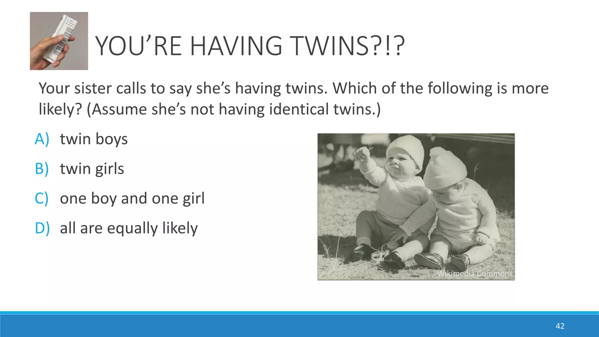 YOU’RE HAVING TWINS?!?
Your sister calls to say she’s having twins. Which of the following is more
likely? (Assume she’s not having identical twins.)
A) twin boys
B) twin girls
C) one boy and one girl
D) all are equally likely
42
Wikimedia Commons
 