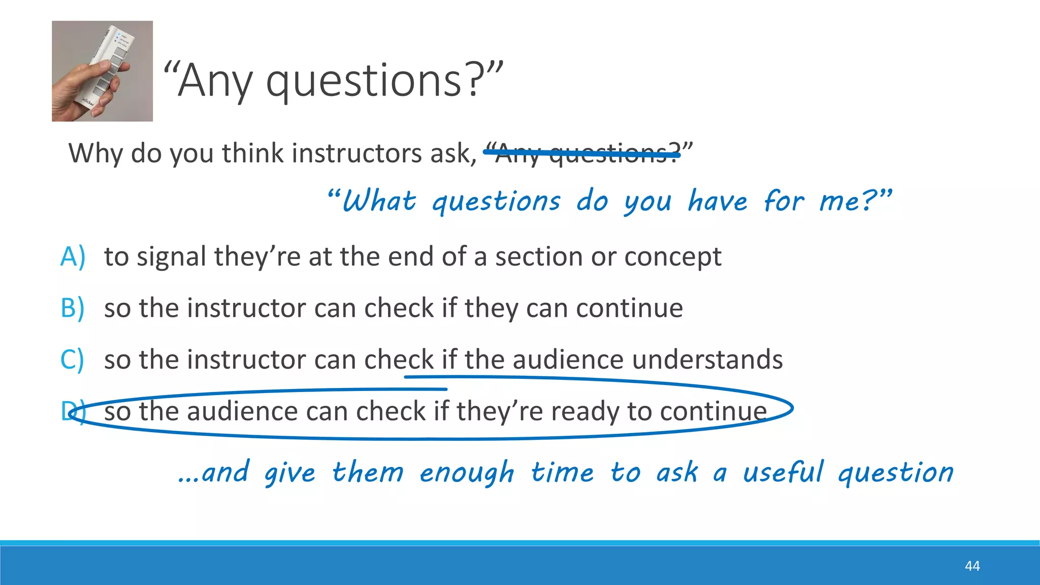 “Any questions?”
Why do you think instructors ask, “Any questions?”
A) to signal they’re at the end of a section or concept
B) so the instructor can check if they can continue
C) so the instructor can check if the audience understands
D) so the audience can check if they’re ready to continue
44
“What questions do you have for me?”
…and give them enough time to ask a useful question
 