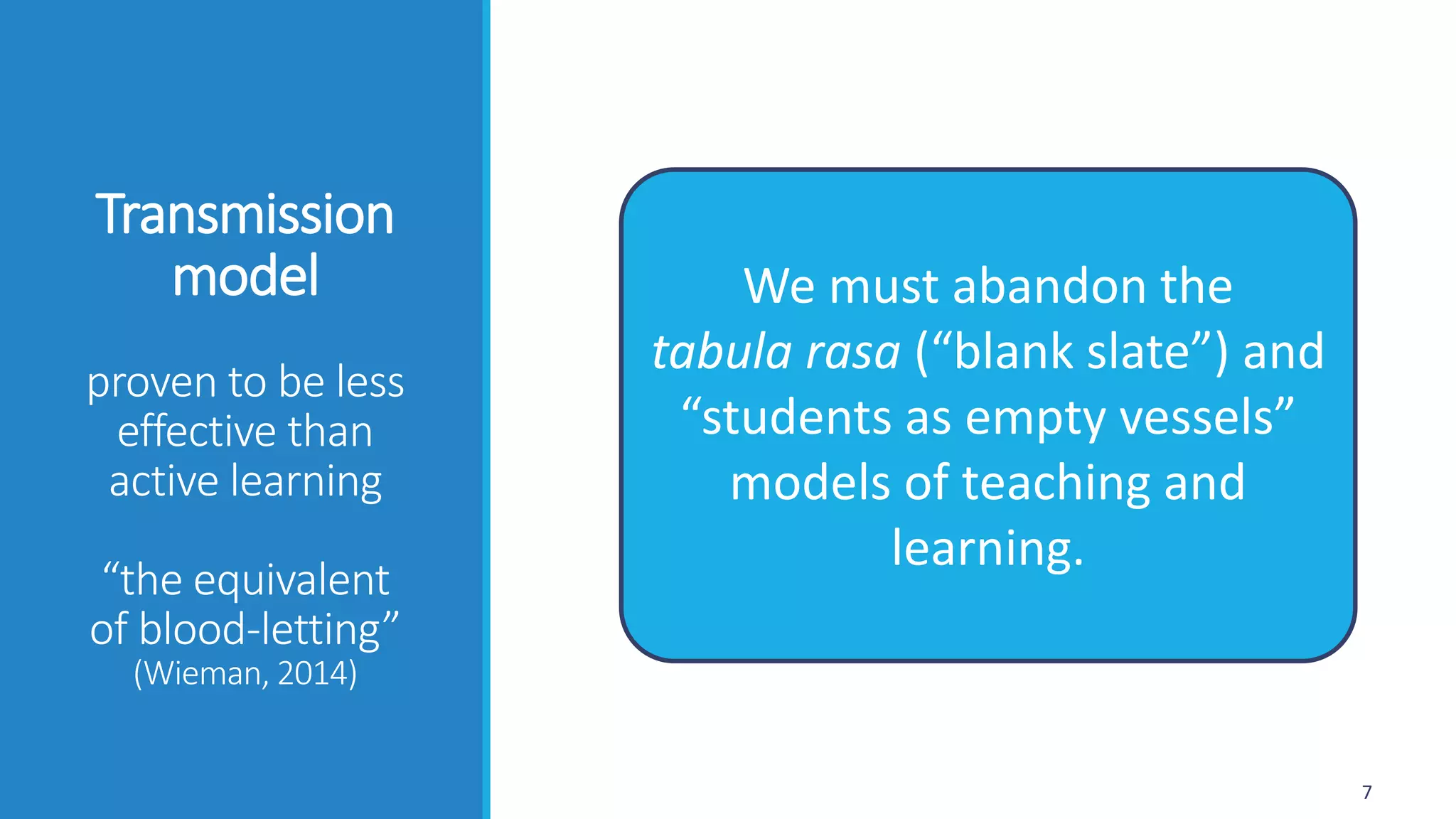 Transmission
model
proven to be less
effective than
active learning
“the equivalent
of blood-letting”
(Wieman, 2014)
7
We must abandon the
tabula rasa (“blank slate”) and
“students as empty vessels”
models of teaching and
learning.
 