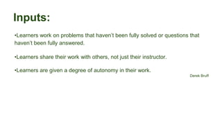 Inputs:
•Learners work on problems that haven’t been fully solved or questions that
haven’t been fully answered.
•Learners share their work with others, not just their instructor.
•Learners are given a degree of autonomy in their work.
Derek Bruff
 
