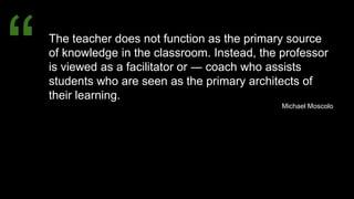 The teacher does not function as the primary source
of knowledge in the classroom. Instead, the professor
is viewed as a facilitator or ― coach who assists
students who are seen as the primary architects of
their learning.
Michael Moscolo
“
 