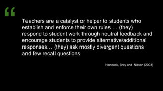 Teachers are a catalyst or helper to students who
establish and enforce their own rules … (they)
respond to student work through neutral feedback and
encourage students to provide alternative/additional
responses… (they) ask mostly divergent questions
and few recall questions.
Hancock, Bray and Nason (2003)
“
 