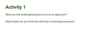 Activity 1
What are the challenges/barriers to such an approach?
What impact do you think this shift has on learning outcomes?
 