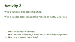 Activity 2
Write a summary of an academic article.
Write a 12 page paper using archival material on the BC Gold Rush.
1. What resources are needed?
2. How does this shift change the nature of the activity/assignment?
3. How do you assess the activity?
 