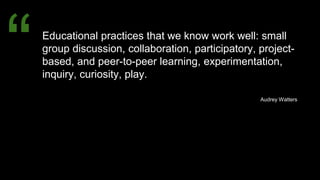 Educational practices that we know work well: small
group discussion, collaboration, participatory, project-
based, and peer-to-peer learning, experimentation,
inquiry, curiosity, play.
Audrey Watters
“
 