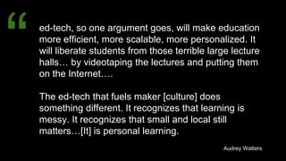 ed-tech, so one argument goes, will make education
more efficient, more scalable, more personalized. It
will liberate students from those terrible large lecture
halls… by videotaping the lectures and putting them
on the Internet….
The ed-tech that fuels maker [culture] does
something different. It recognizes that learning is
messy. It recognizes that small and local still
matters…[It] is personal learning.
Audrey Watters
“
 