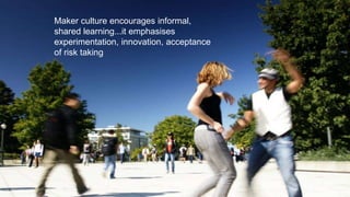 Maker culture encourages informal,
shared learning...it emphasises
experimentation, innovation, acceptance
of risk taking
 