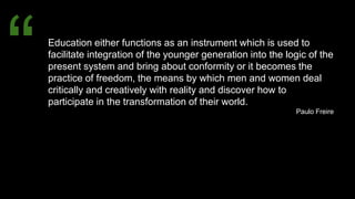 Education either functions as an instrument which is used to
facilitate integration of the younger generation into the logic of the
present system and bring about conformity or it becomes the
practice of freedom, the means by which men and women deal
critically and creatively with reality and discover how to
participate in the transformation of their world.
Paulo Freire
“
 