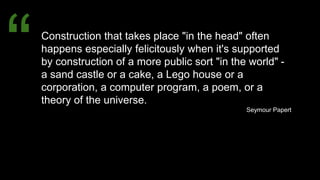 Construction that takes place "in the head" often
happens especially felicitously when it's supported
by construction of a more public sort "in the world" -
a sand castle or a cake, a Lego house or a
corporation, a computer program, a poem, or a
theory of the universe.
Seymour Papert
“
 