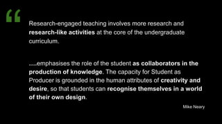 Research-engaged teaching involves more research and
research-like activities at the core of the undergraduate
curriculum.
….emphasises the role of the student as collaborators in the
production of knowledge. The capacity for Student as
Producer is grounded in the human attributes of creativity and
desire, so that students can recognise themselves in a world
of their own design.
Mike Neary
“
 