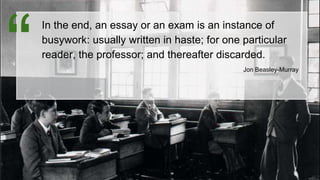 In the end, an essay or an exam is an instance of
busywork: usually written in haste; for one particular
reader, the professor; and thereafter discarded.
Jon Beasley-Murray“
 
