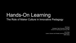 Hands-On Learning
The Role of Maker Culture in Innovative Pedagogy
Will Engle
Strategist, Open Education Initiatives
Centre for Teaching and Learning, UBC
Erin Fields
Liaison Librarian and Flexible Learning Coordinator
UBC Library
 