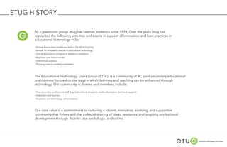 ETUG HISTORY

      As a grassroots group, etug has been in existence since 1994. Over the years etug has
      presented the following activities and events in support of innovation and best practices in
      educational technology in bc:

      - Annual face-to-face workshops held in the fall and spring
      - Annual bc innovation awards in educational technology
      - Online discussions on topics of interest to members
      - Real-time web-based events
      - Institutional updates
      - The etug news (a monthly newsletter)




      The Educational Technology Users Group (ETUG) is a community of BC post-secondary educational
      practitioners focused on the ways in which learning and teaching can be enhanced through
      technology. Our community is diverse and members include:

      - Post-secondary professional staff (e.g. instructional designers, media developers, technical support)
      - Instructors and learners
      - Academic and technology administrators




      Our core value is a commitment to nurturing a vibrant, innovative, evolving, and supportive
      community that thrives with the collegial sharing of ideas, resources, and ongoing professional
      development through face-to-face workshops and online.
 